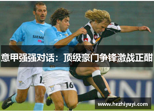 意甲强强对话:顶级豪门争锋激战正酣