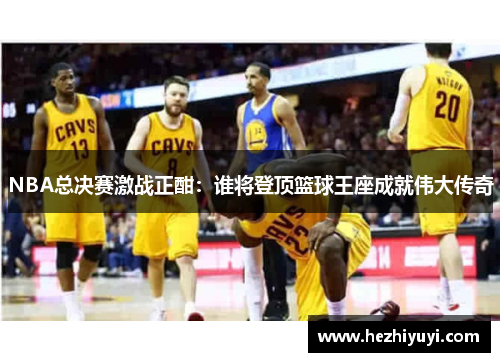 NBA总决赛激战正酣:谁将登顶篮球王座成就伟大传奇